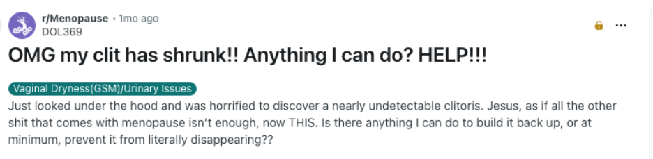 Reddit screenshot: OMG my clit has shrunk!! Anything I can do? HELP!!! Category: Vaginal Dryness (GSM)/Urinary Issues Just looked under the hood and was horrified to discover a nearly undetectable clitoris. Jesus, as if all the other shit that comes with menopause isn’t enough, now THIS. Is there anything I can do to build it back up, or at minimum, prevent it from literally disappearing??