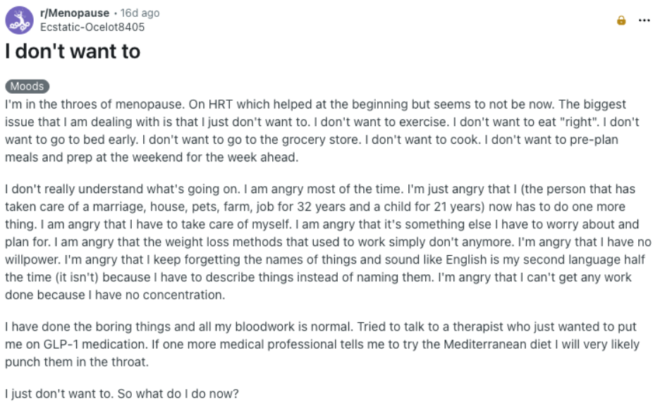 Reddit screenshot: I don't want to Category: Moods I'm in the throes of menopause. On HRT which helped at the beginning but seems to not be now. The biggest issue that I am dealing with is that I just don't want to. I don't want to exercise. I don't want to eat "right". I don't want to go to bed early. I don't want to go to the grocery store. I don't want to cook. I don't want to pre-plan meals and prep at the weekend for the week ahead. I don't really understand what's going on. I am angry most of the time. I'm just angry that I (the person that has taken care of a marriage, house, pets, farm, job for 32 years and a child for 21 years) now has to do one more thing. I am angry that I have to take care of myself. I am angry that it's something else I have to worry about and plan for. I am angry that the weight loss methods that used to work simply don't anymore. I'm angry that I have no willpower. I'm angry that I keep forgetting the names of things and sound like English is my second language half the time (it isn't) because I have to describe things instead of naming them. I'm angry that I can't get any work done because I have no concentration. I have done the boring things and all my bloodwork is normal. Tried to talk to a therapist who just wanted to put me on GLP-1 medication. If one more medical professional tells me to try the Mediterranean diet I will very likely punch them in the throat. I just don't want to. So what do I do now?