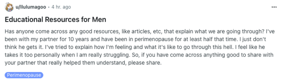 Reddit screenshot: Educational Resources for Men Has anyone come across any good resources, like articles, etc, that explain what we are going through? I've been with my partner for 10 years and have been in perimenopause for at least half that time. I just don't think he gets it. I've tried to explain how I'm feeling and what it's like to go through this hell. I feel like he takes it too personally when I am really struggling. So, if you have come across anything good to share with your partner that really helped them understand, please share. Category: Perimenopause