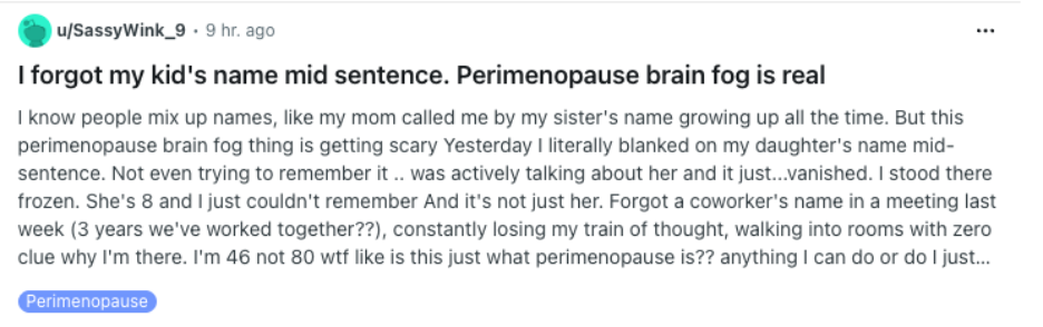 Reddit screenshot: I forgot my kid's name mid sentence. Perimenopause brain fog is real I know people mix up names, like my mom called me by my sister's name growing up all the time. But this perimenopause brain fog thing is getting scary Yesterday I literally blanked on my daughter's name mid-sentence. Not even trying to remember it .. was actively talking about her and it just...vanished. I stood there frozen. She's 8 and I just couldn't remember And it's not just her. Forgot a coworker's name in a meeting last week (3 years we've worked together??), constantly losing my train of thought, walking into rooms with zero clue why I'm there. I'm 46 not 80 wtf like is this just what perimenopause is?? anything I can do or do I just... [Remaining text is cut off in the screenshot.] Category: Perimenopause
