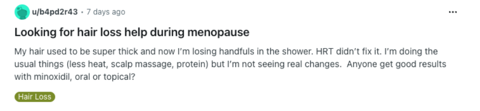 Reddit screenshot: Looking for hair loss help during menopause My hair used to be super thick and now I’m losing handfuls in the shower. HRT didn’t fix it. I’m doing the usual things (less heat, scalp massage, protein) but I’m not seeing real changes. Anyone get good results with minoxidil, oral or topical? Category: Hair Loss