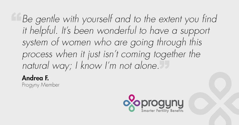 "Be gentle with yourself and to the extent you find it helpful. It's been wonderful to have a support system of women who are going through this process when it just isn't coming together the natural way; I know I'm not alone." - Andrea F