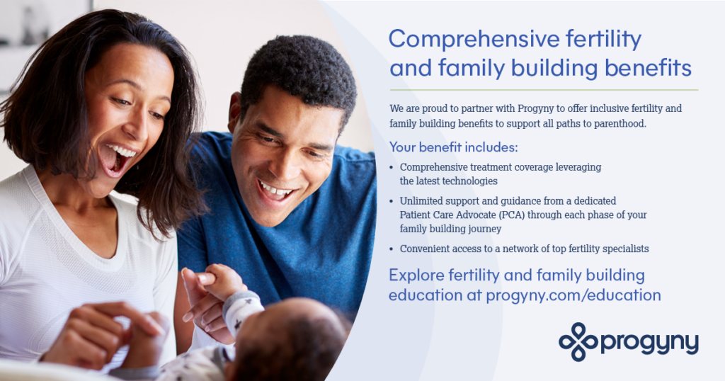 Comprehensive fertility and family building benefits - We are proud to partner with Progyny to offer inclusive fertility and family building benefits to support all paths to parenthood