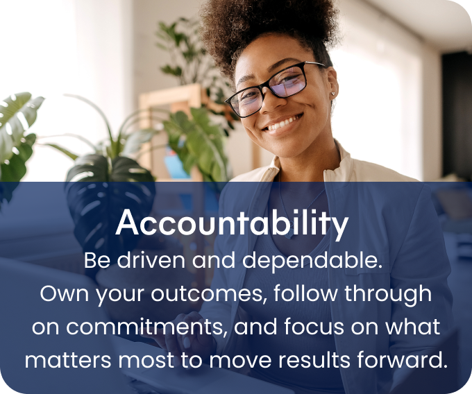 Accountability - Be driven and dependable.  Own your outcomes, follow through on commitments, and focus on what matters most to move results forward.