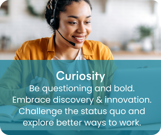Curiosity - Be questioning and bold. Embrace discovery & innovation. Challenge the status quo and explore better ways to work.